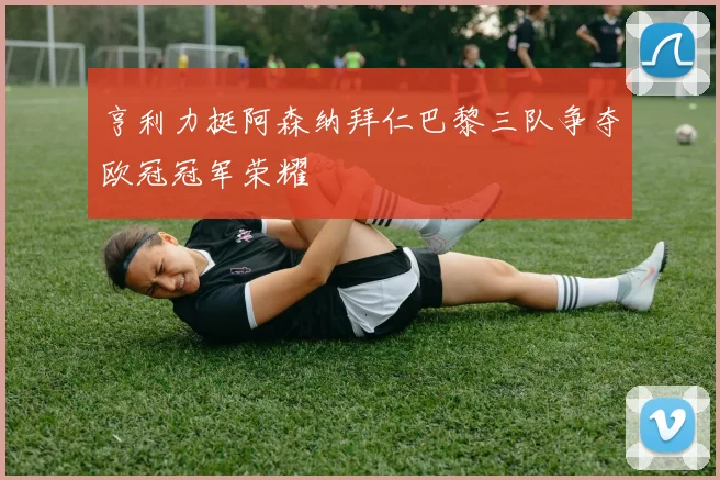 亨利力挺阿森纳拜仁巴黎三队争夺欧冠冠军荣耀