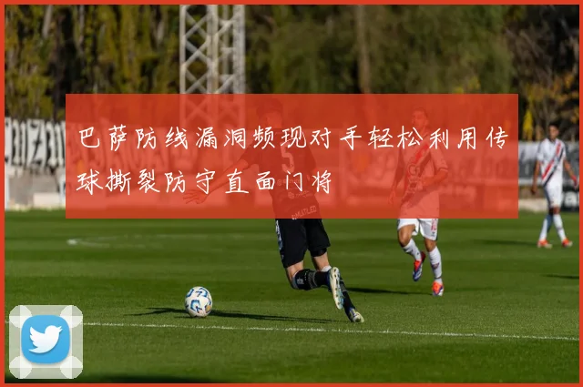 巴萨防线漏洞频现对手轻松利用传球撕裂防守直面门将