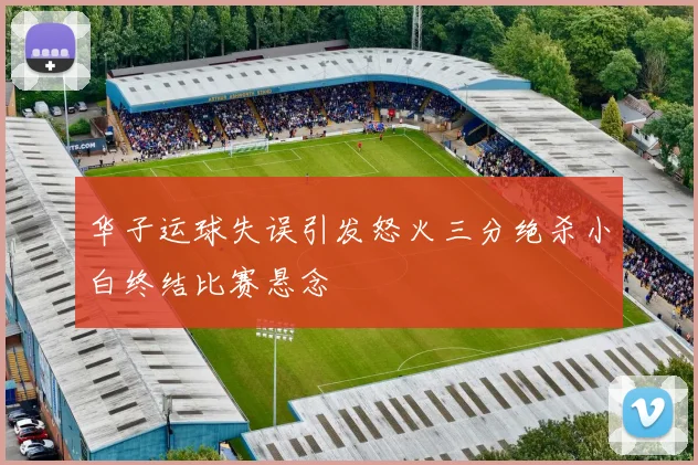 华子运球失误引发怒火三分绝杀小白终结比赛悬念