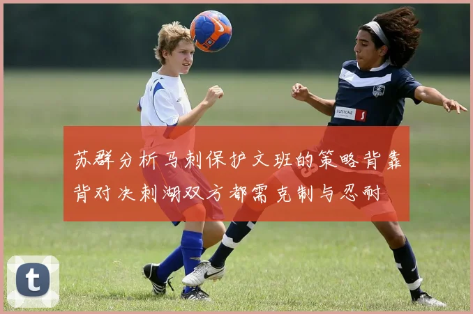 苏群分析马刺保护文班的策略背靠背对决刺湖双方都需克制与忍耐