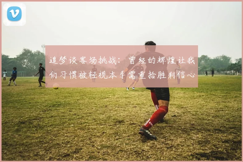 追梦谈客场挑战：曾经的辉煌让我们习惯被轻视本季需重拾胜利信心