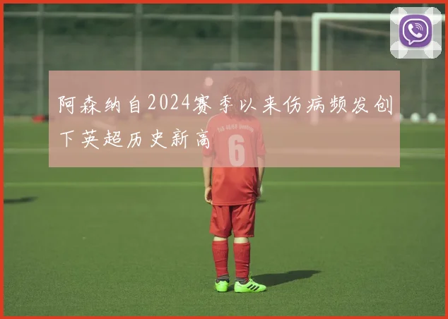 阿森纳自2024赛季以来伤病频发创下英超历史新高
