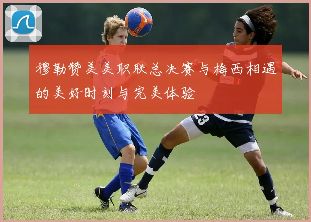 穆勒赞美美职联总决赛与梅西相遇的美好时刻与完美体验