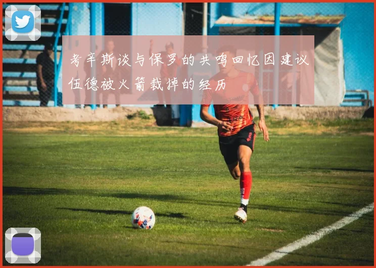 考辛斯谈与保罗的共鸣回忆因建议伍德被火箭裁掉的经历