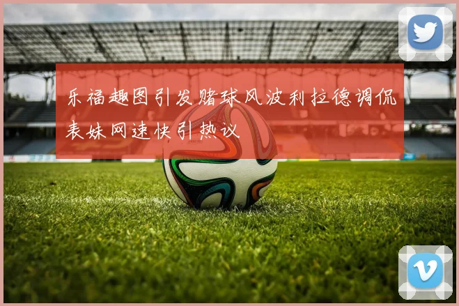乐福趣图引发赌球风波利拉德调侃表妹网速快引热议