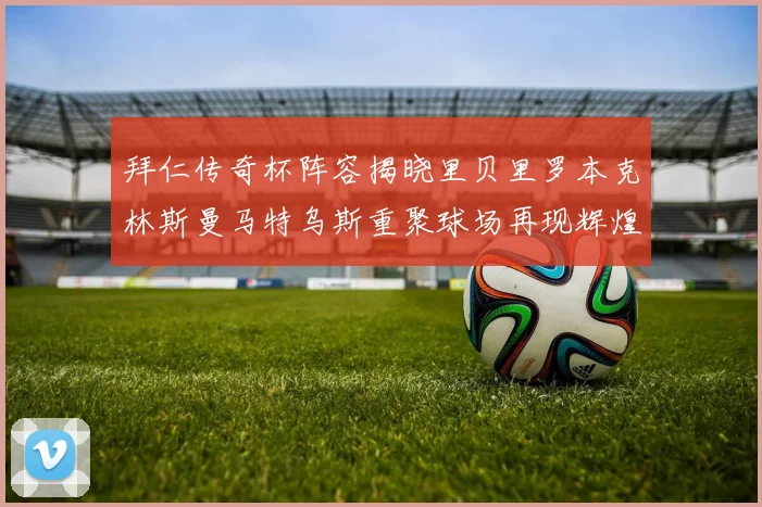 拜仁传奇杯阵容揭晓里贝里罗本克林斯曼马特乌斯重聚球场再现辉煌