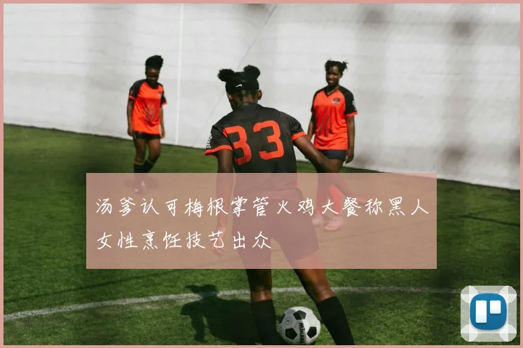 汤爹认可梅根掌管火鸡大餐称黑人女性烹饪技艺出众