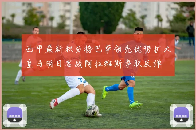西甲最新积分榜巴萨领先优势扩大皇马明日客战阿拉维斯争取反弹