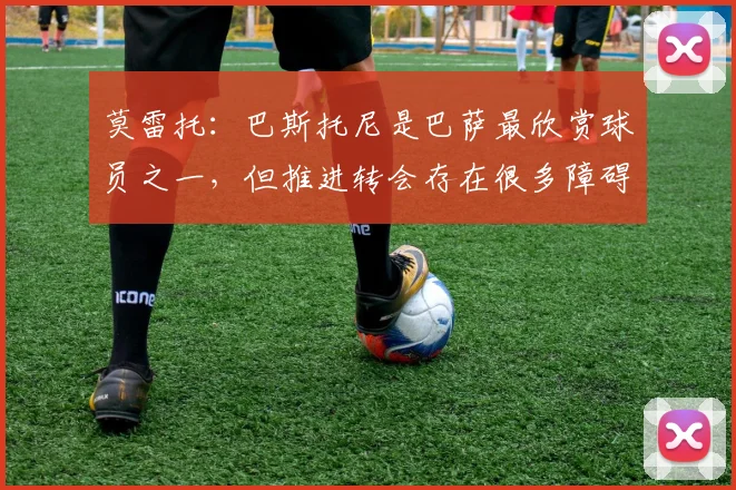 莫雷托：巴斯托尼是巴萨最欣赏球员之一，但推进转会存在很多障碍