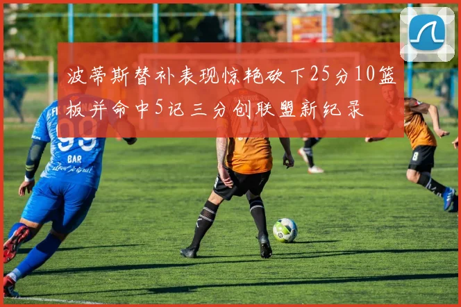 波蒂斯替补表现惊艳砍下25分10篮板并命中5记三分创联盟新纪录