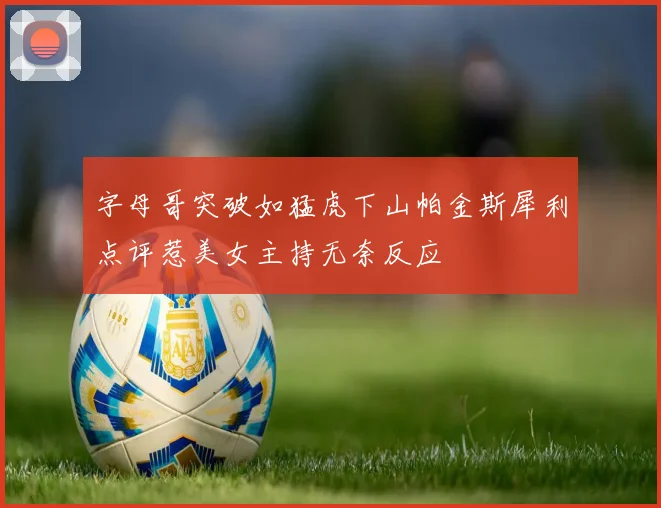 字母哥突破如猛虎下山帕金斯犀利点评惹美女主持无奈反应