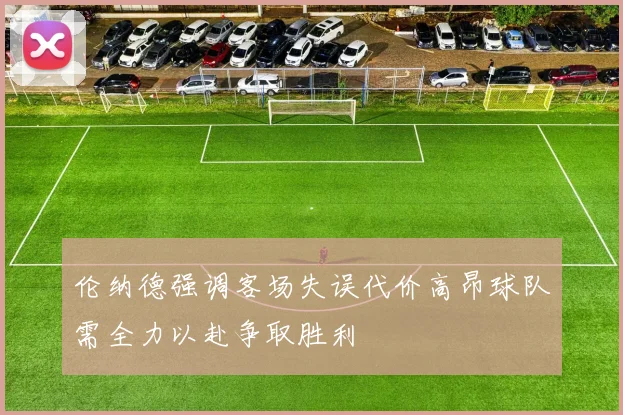 伦纳德强调客场失误代价高昂球队需全力以赴争取胜利