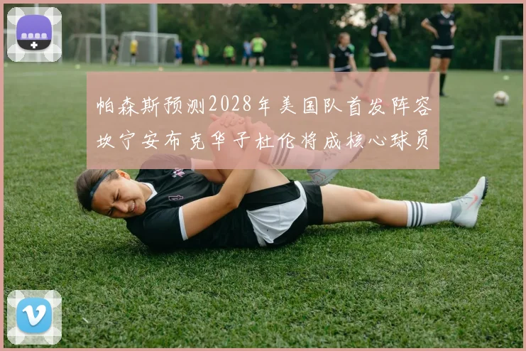 帕森斯预测2028年美国队首发阵容坎宁安布克华子杜伦将成核心球员