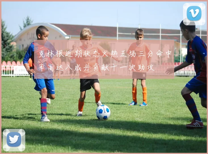 克林根近期状态火热五场三分命中率高达八成并贡献十一次助攻