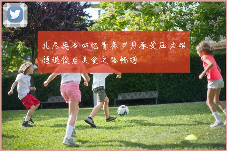 扎尼奥洛回忆青春岁月承受压力难题退役后美食之路畅想
