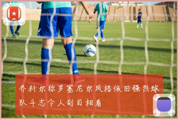 乔科尔称罗塞尼尔风格依旧强烈球队斗志令人刮目相看