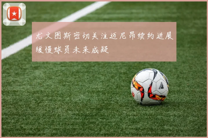 尤文图斯密切关注迈尼昂续约进展缓慢球员未来成疑