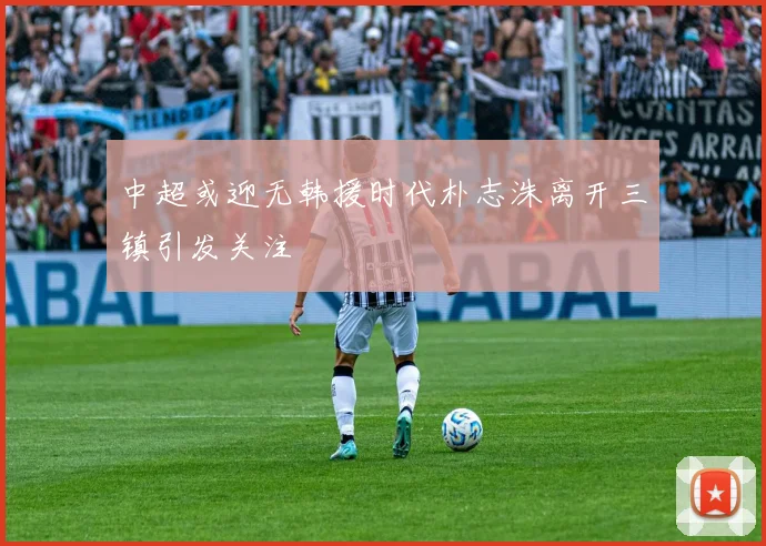 中超或迎无韩援时代朴志洙离开三镇引发关注